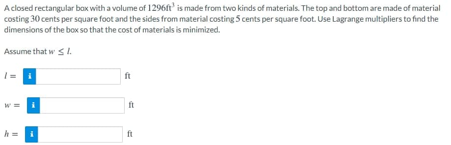 A closed rectangular box with a volume of 1296ft is made from two kinds of materials. The top and bottom are made of material
costing 30 cents per square foot and the sides from material costing 5 cents per square foot. Use Lagrange multipliers to find the
dimensions of the box so that the cost of materials is minimized.
Assume that w < 1.
1 = i
ft
w =
i
ft
h =
ft
