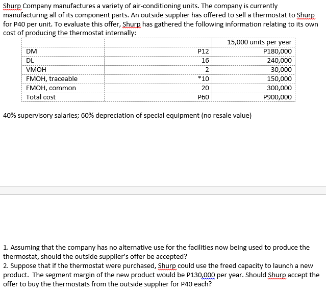 Shurp Company manufactures a variety of air-conditioning units. The company is currently
manufacturing all of its component parts. An outside supplier has offered to sell a thermostat to Shurp
for P40 per unit. To evaluate this offer, Shurp has gathered the following information relating to its own
cost of producing the thermostat internally:
wwww
15,000 units per year
P180,000
240,000
30,000
150,000
300,000
P900,000
DM
P12
DL
16
умон
2
FMOH, traceable
*10
FMOH, common
20
Total cost
Рбо
40% supervisory salaries; 60% depreciation of special equipment (no resale value)
1. Assuming that the company has no alternative use for the facilities now being used to produce the
thermostat, should the outside supplier's offer be accepted?
2. Suppose that if the thermostat were purchased, Shurp could use the freed capacity to launch a new
product. The segment margin of the new product would be P130,000 per year. Should Shurp accept the
offer to buy the thermostats from the outside supplier for P40 each?
