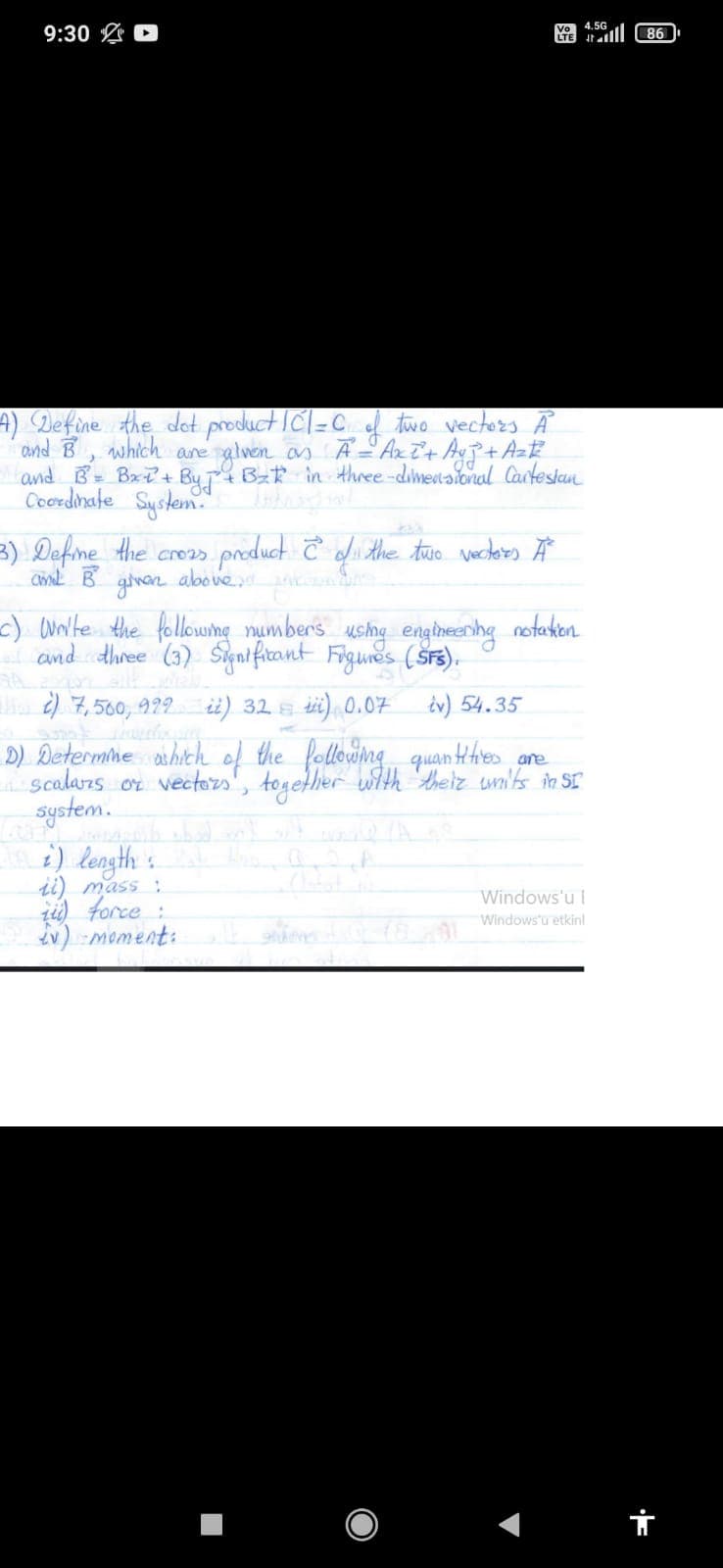 4.5G
9:30 D
86
A) Define the det productICl=C two vecters A
and B which ane
and B Bx+ By Bz in three-dimetaional Carteslan
Coordinate System.
glwen as A Axi+ A+ AzE
3) Defme Hhe creas
above.
product Ĉ d
the two vecders Ä
c) awte the followumg numbers usha engineenhg notaken
and dhree (3) Siaificant Figunes (Ss).
a ) 7, 560, 929 ii) 32 s i) 0.07 iv) 54.35
D) Determime ashich of the following quan Hhies
scalarzs or vectozs, together with theiz wni'ts in SI
system.
i) length s
are
ii) mass ;
ti) force :
v) moment:
Windows'u I
Windows'u etkinl
