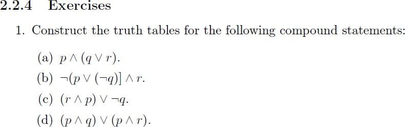 2.2.4 Exercises
1. Construct the truth tables for the following compound statements:
(а) р^(qVr).
(b) ¬(p V (¬q)]^r.
(c) (r ^p) V –¬q.
(d) (р^9) V (р^г).
