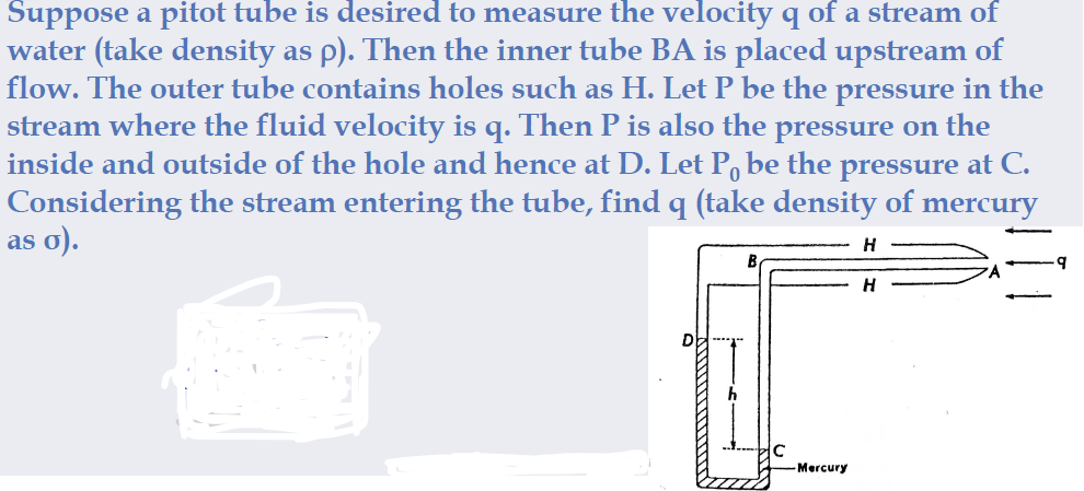 Suppose a pitot tube is desired to measure the velocity q of a stream of
water (take density as p). Then the inner tube BA is placed upstream of
flow. The outer tube contains holes such as H. Let P be the pressure in the
stream where the fluid velocity is q. Then P is also the pressure on the
inside and outside of the hole and hence at D. Let P, be the pressure at C.
Considering the stream entering the tube, find q (take density of mercury
as o).
H
-Mercury
