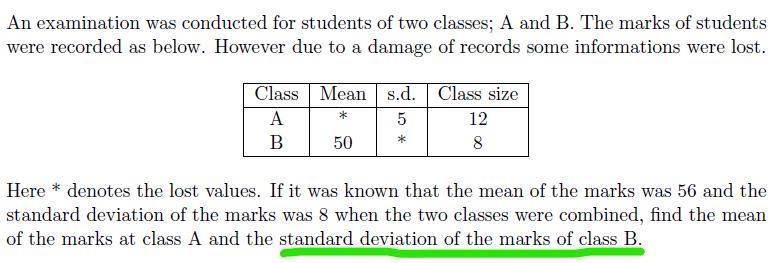 An examination was conducted for students of two classes; A and B. The marks of students
were recorded as below. However due to a damage of records some informations were lost.
Class Mean s.d. Class size
A
*
5
12
В
50
*
8
Here * denotes the lost values. If it was known that the mean of the marks was 56 and the
standard deviation of the marks was 8 when the two classes were combined, find the mean
of the marks at class A and the standard deviation of the marks of class B.
