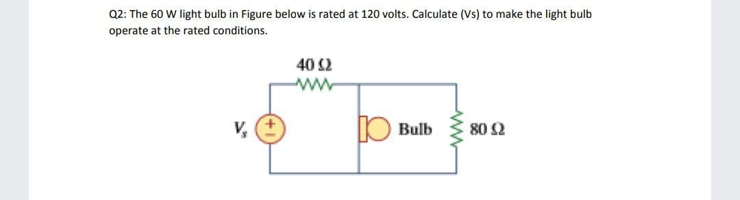 Q2: The 60 W light bulb in Figure below is rated at 120 volts. Calculate (Vs) to make the light bulb
operate at the rated conditions.
40 2
V,
IO Bulb
80 2

