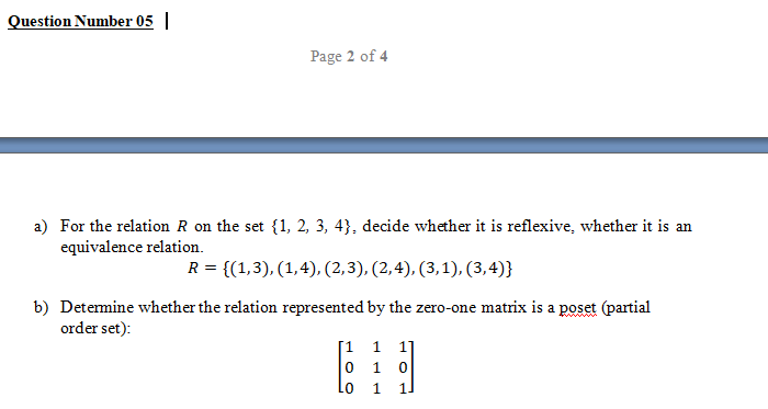 Question Number 05 |
Page 2 of 4
a) For the relation R on the set {1, 2, 3, 4}, decide whether it is reflexive, whether it is an
equivalence relation.
R = {(1,3), (1,4), (2,3), (2,4), (3,1), (3,4)}
b) Determine whether the relation represented by the zero-one matrix is a poset (partial
order set):
[1 1 1
1
Lo
1
1.
