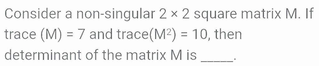 Consider a non-singular 2 x 2 square matrix M. If
trace (M) = 7 and trace(M2) = 10, then
determinant of the matrix M is
