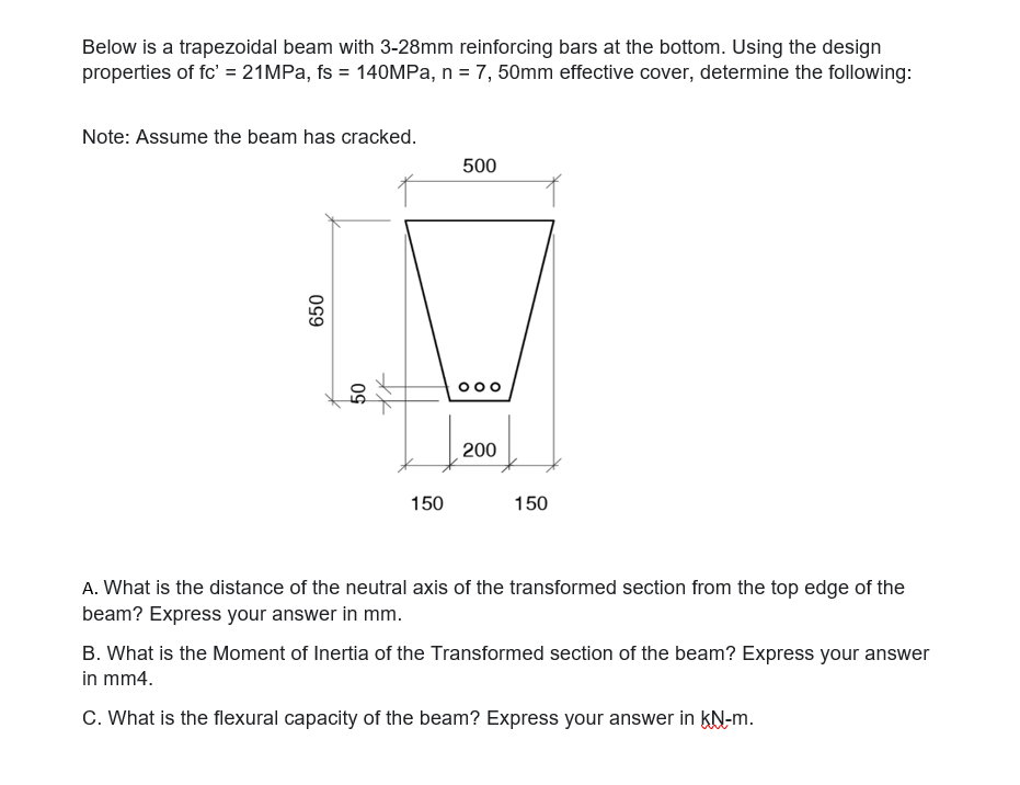 Below is a trapezoidal beam with 3-28mm reinforcing bars at the bottom. Using the design
properties of fc' = 21MPa, fs = 140MPa, n = 7, 50mm effective cover, determine the following:
Note: Assume the beam has cracked.
650
50
150
500
०००
200
150
A. What is the distance of the neutral axis of the transformed section from the top edge of the
beam? Express your answer in mm.
B. What is the Moment of Inertia of the Transformed section of the beam? Express your answer
in mm4.
C. What is the flexural capacity of the beam? Express your answer in KN-m.