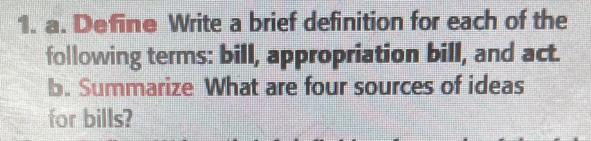 1. a. Define Write a brief definition for each of the
following terms: bill, appropriation bill, and act.
b. Summarize What are four sources of ideas
for bills?
