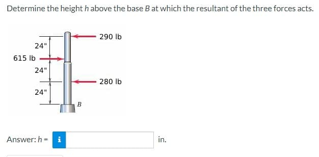 Determine the height h above the base B at which the resultant of the three forces acts.
290 lb
24"
615 lb
24"
280 lb
24"
Answer: h= i
B
in.