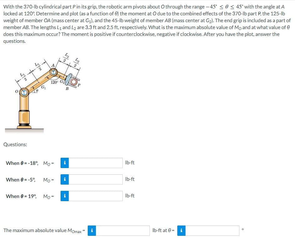 With the 370-lb cylindrical part P in its grip, the robotic arm pivots about O through the range -45° ≤ 0 ≤ 45° with the angle at A
locked at 120°. Determine and plot (as a function of 0) the moment at O due to the combined effects of the 370-lb part P, the 125-lb
weight of member OA (mass center at G₁), and the 45-lb weight of member AB (mass center at G₂). The end grip is included as a part of
member AB. The lengths L₁ and L2 are 3.3 ft and 2.5 ft, respectively. What is the maximum absolute value of Mo and at what value of
does this maximum occur? The moment is positive if counterclockwise, negative if clockwise. After you have the plot, answer the
questions.
LA
lb-ft
lb-ft
lb-ft
0
2
52
120° G₂
35
L₂ L₂
2
B
Questions:
When 0-18°, Mo=
i
When 8 = -5°,
Mo=
i
When 0= 19°, Mo= i
The maximum absolute value Momax =
H
lb-ft at 0= i
