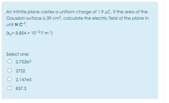 An infinite plane carries a uniform charge of 1.9 µC. If the area of the
Gaussian surface is 39 cm?, calculate the electric field of the plane in
unit N Cl.
(E,= 8.854 × 10-12 F m'l)
Select one:
O 2.752e7
O 2752
O 2.147e5
837.3
