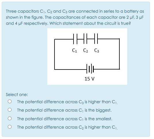 Three capacitors C1, C2 and C3 are connected in series to a battery as
shown in the figure. The capacitances of each capacitor are 2 µF, 3 µF
and 4 µF respectively. Which statement about the circuit is true?
HHHH
C1 C2 C3
15 V
Select one:
O The potential difference across C3 is higher than C1.
O The potential difference across C, is the biggest.
The potential difference across C is the smallest.
The potential difference across C2 is higher than C1,
