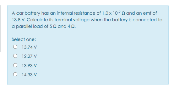A car battery has an internal resistance of 1.0 x 102Q and an emf of
13.8 V. Calculate its terminal voltage when the battery is connected to
a parallel load of 5 Q and 4 N.
Select one:
O 13.74 V
O 12.27 V
O 13.93 V
O 14.33 V
