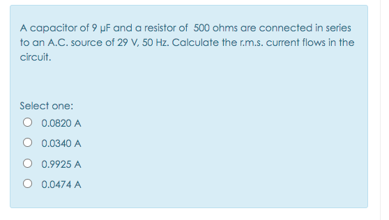 A capacitor of 9 µF and a resistor of 500 ohms are connected in series
to an A.C. source of 29 V, 50 Hz. Calculate the r.m.s. current flows in the
circuit.
Select one:
O 0.0820 A
O 0.0340 A
O 0.9925 A
O 0.0474 A

