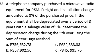 33. A telephone company purchased a microwave radio
equipment for P6M. Freight and installation charges
amounted to 3% of the purchased price. If the
equipment shall be depreciated over a period of 8
years with a salvage value of 5%, determine the
depreciation charge during the 5th year using the
Sum of Year Digit Method.
a. P756,632.78
c. P652,333.33
b. P957,902.56
d. P845, 935.76
