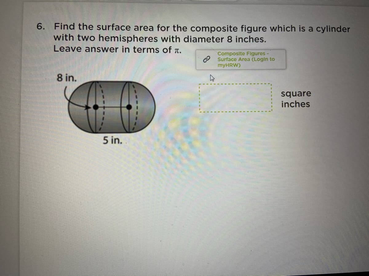 6. Find the surface area for the composite figure which is a cylinder
with two hemispheres with diameter 8 inches.
Leave answer in terms of t.
Composite Figures -
Surface Area (Login to
myHRW)
8 in.
square
inches
5 in.
