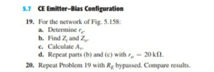 5.7 CE Emitter-Bias Configuration
19. For the network of Fig. 5.158:
a. Determine re
b. Find Z, and Z
c. Calculate A,.-
d. Repeat parts (b) and (c) with r, = 20 kfN.
20. Repeat Problem 19 with R. bypassed. Compare results.

