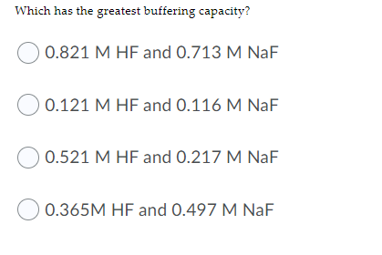 Which has the greatest buffering capacity?
0.821 M HF and 0.713 M NaF
O 0.121 M HF and 0.116 M NaF
0.521 M HF and 0.217 M NaF
0.365M HF and 0.497 M NaF
