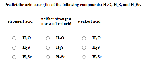 Predict the acid strengths of the following compounds: H,0, H,S, and H,Se.
neither strongest
strongest acid
weakest acid
nor weakest acid
H,0
H,0
H,0
H,S
H,S
H,S
H,Se
H,Se
H,Se
