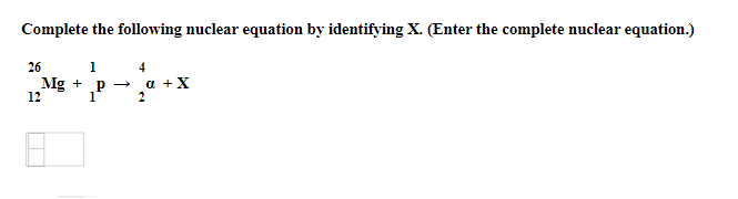 Complete the following nuclear equation by identifying X. (Enter the complete nuclear equation.)
26
1
4
Mg + p →
1
2
+ P -
a +X
12
