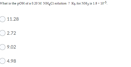 What is the pOH of a 0.20 M NH4C1 solution ? Kp for NH3 is 1.8 x 10-5.
11.28
2.72
9.02
4.98
