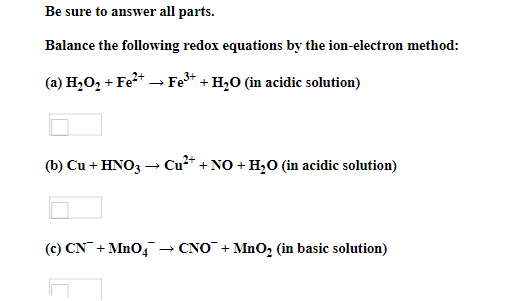 Be sure to answer all parts.
Balance the following redox equations by the ion-electron method:
(a) H,O, + Fe* → Fe* + H,O (in acidic solution)
(b) Cu + HNO3 → Cu²* + NO + H,0 (in acidic solution)
(c) CN + MnO4 → CNO + MnO, (in basic solution)
