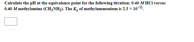 Calculate the pH at the equivalence point for the following titration: 0.40 M HCl versus
0.40 M methylamine (CH3NH,). The K, of methylammonium is 2.3 x 10-11.
