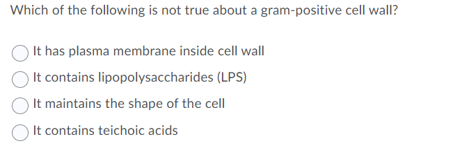 Which of the following is not true about a gram-positive cell wall?
It has plasma membrane inside cell wall
It contains lipopolysaccharides (LPS)
It maintains the shape of the cell
It contains teichoic acids