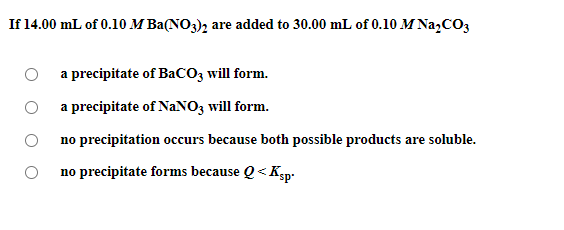 If 14.00 mL of 0.10 M Ba(NO3), are added to 30.00 mL of 0.10 M Na,CO3
a precipitate of BaCO3 will form.
O a precipitate of NaNO3 will form.
O no precipitation occurs because both possible products are soluble.
no precipitate forms because Q< Ksp-
