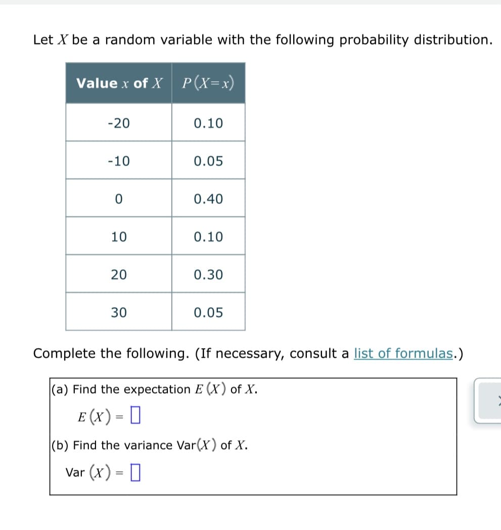 Let X be a random variable with the following probability distribution.
Value x of X P(X=x)
-20
0.10
-10
0.05
0
0.40
10
0.10
20
0.30
30
0.05
Complete the following. (If necessary, consult a list of formulas.)
(a) Find the expectation E (X) of X.
E (X) = [
(b) Find the variance Var(X) of X.
Var (x) =