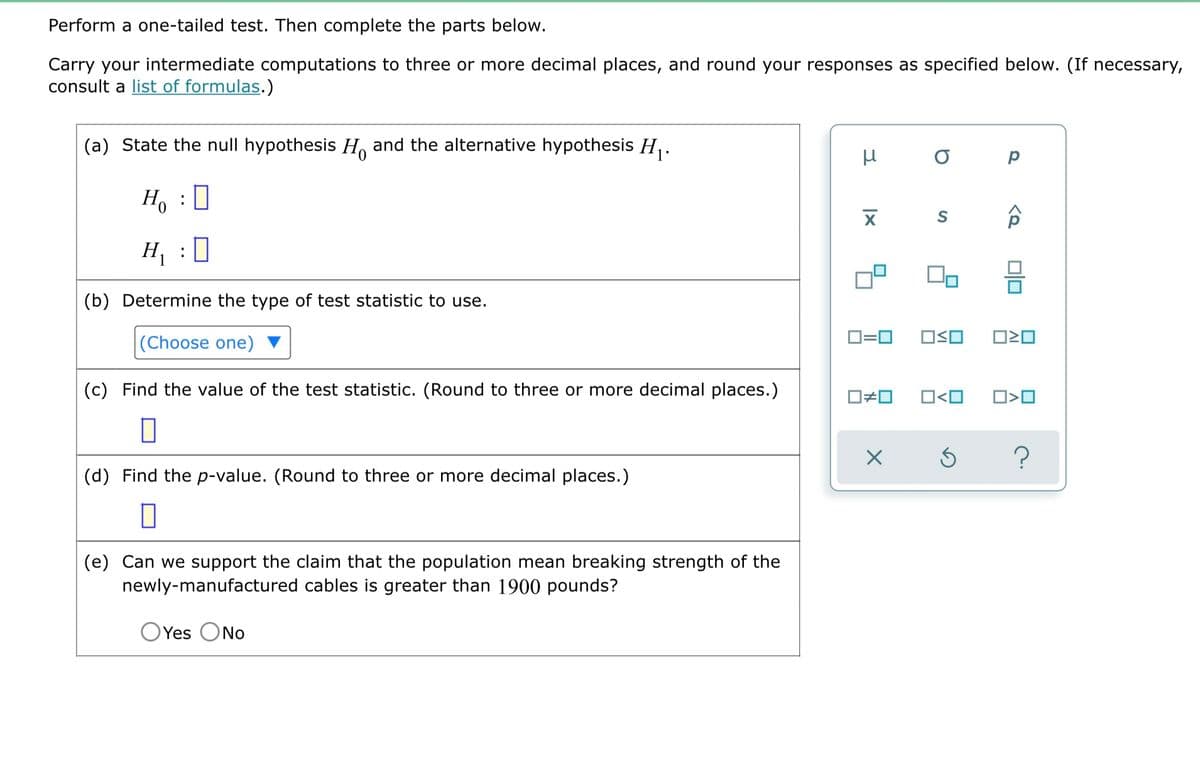 Perform a one-tailed test. Then complete the parts below.
Carry your intermediate computations to three or more decimal places, and round your responses as specified below. (If necessary,
consult a list of formulas.)
(a) State the null hypothesis H and the alternative hypothesis H₁.
μ
о р
S
ô
H₂ : D
H₁ :0
(b) Determine the type of test statistic to use.
(Choose one)
0=0 OSO
(c) Find the value of the test statistic. (Round to three or more decimal places.)
☐#0 O<O
0
X
(d) Find the p-value. (Round to three or more decimal places.)
0
(e) Can we support the claim that the population mean breaking strength of the
newly-manufactured cables is greater than 1900 pounds?
OYes No
XI
ロミロ
O<O
Ś ?