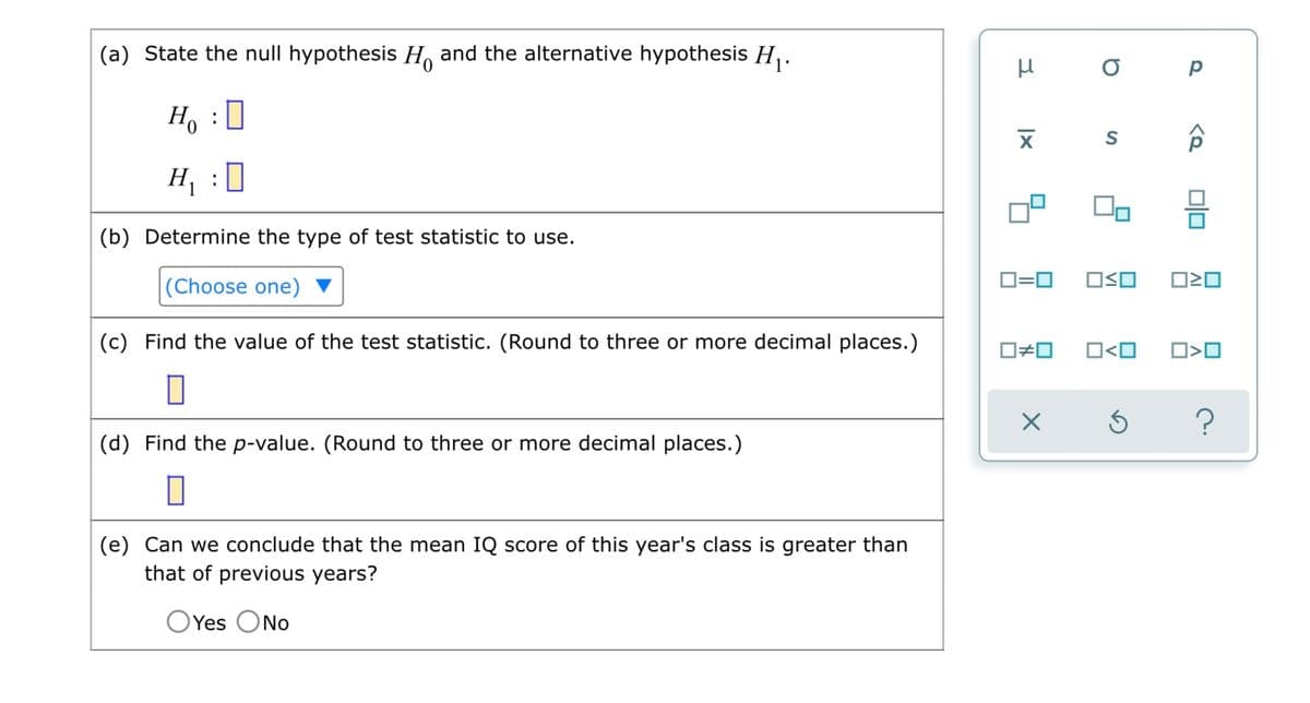 (a) State the null hypothesis H and the alternative hypothesis H₁.
Ho
0
H₁
0
(b) Determine the type of test statistic to use.
(Choose one)
(c) Find the value of the test statistic. (Round to three or more decimal places.)
(d) Find the p-value. (Round to three or more decimal places.)
(e) Can we conclude that the mean IQ score of this year's class is greater than
that of previous years?
Yes No
:
:
3
μ
XI
0=0
0#0
X
о р
S
00
OSO
0<0
Ś
<Q
ロミロ
0>0
?