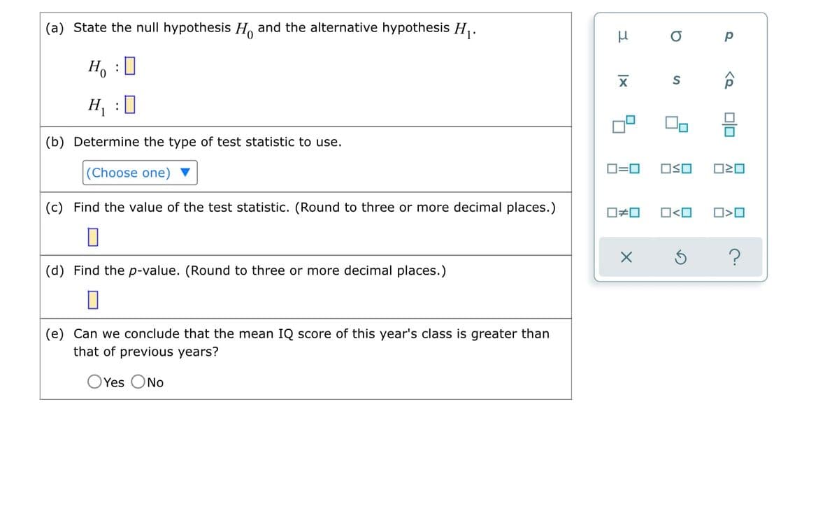 (a) State the null hypothesis H and the alternative hypothesis H₁.
Ho :D
H₁ : 0
(b) Determine the type of test statistic to use.
(Choose one)
(c) Find the value of the test statistic. (Round to three or more decimal places.)
(d) Find the p-value. (Round to three or more decimal places.)
0
(e) Can we conclude that the mean IQ score of this year's class is greater than
that of previous years?
O Yes No
μ
XI
D
S
0=0 OSO
0#0 O<O
X
Р
<Q
010
☐☐
O<O
?