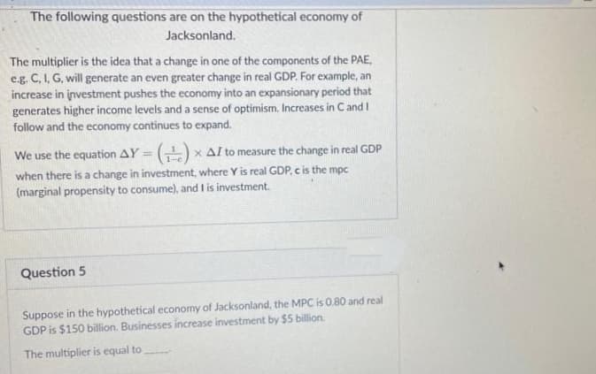The following questions are on the hypothetical economy of
Jacksonland.
The multiplier is the idea that a change in one of the components of the PAE,
e.g. C, I, G, will generate an even greater change in real GDP. For example, an
increase in investment pushes the economy into an expansionary period that
generates higher income levels and a sense of optimism. Increases in C and I
follow and the economy continues to expand.
We use the equation AY = ()
Al to measure the change in real GDP
when there is a change in investment, where Y is real GDP, c is the mpc
(marginal propensity to consume), and I is investment.
Question 5
Suppose in the hypothetical economy of Jacksonland, the MPC is 0.80 and real
GDP is $150 billion. Businesses increase investment by $5 billion.
The multiplier is equal to
