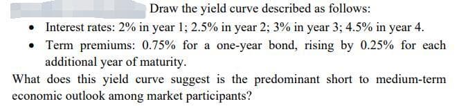 Draw the yield curve described as follows:
• Interest rates: 2% in year 1; 2.5% in year 2; 3% in year 3; 4.5% in year 4.
• Term premiums: 0.75% for a one-year bond, rising by 0.25% for each
additional year of maturity.
What does this yield curve suggest is the predominant short to medium-term
economic outlook among market participants?
