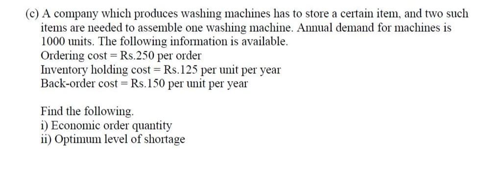 (c) A company which produces washing machines has to store a certain item, and two such
items are needed to assemble one washing machine. Annual demand for machines is
1000 units. The following information is available.
Ordering cost = Rs.250 per order
Inventory holding cost = Rs.125 per unit per year
Back-order cost = Rs.150 per unit per year
Find the following.
i) Economic order quantity
ii) Optimum level of shortage

