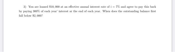 3) You are loaned $10, 000 at an effective annual interest rate of i = 7% and agree to pay this back
by paying 300% of each year' interest ar the end of each year. When does the outstanding balance first
fall below $2,000?
