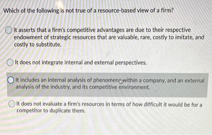 Which of the following is not true of a resource-based view of a firm?
It asserts that a firm's competitive advantages are due to their respective
endowment of strategic resources that are valuable, rare, costly to imitate, and
costly to substitute.
O It does not integrate internal and external perspectives.
It includes an internal analysis of phenomengwithin a company, and an external
analysis of the industry, and its competitive environment.
It does not evaluate a firm's resources in terms of how difficult it would be for a
competitor to duplicate them.
