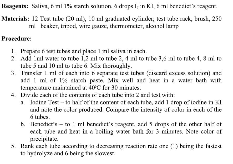 Reagents: Saliva, 6 ml 1% starch solution, 6 drops I, in KI, 6 ml benedict's reagent.
Materials: 12 Test tube (20 ml), 10 ml graduated cylinder, test tube rack, brush, 250
ml beaker, tripod, wire gauze, thermometer, alcohol lamp
Procedure:
1. Prepare 6 test tubes and place 1 ml saliva in each.
2. Add 1ml water to tube 1,2 ml to tube 2, 4 ml to tube 3,6 ml to tube 4, 8 ml to
tube 5 and 10 ml to tube 6. Mix thoroughly.
3. Transfer 1 ml of each into 6 separate test tubes (discard excess solution) and
add 1 ml of 1% starch paste. Mix well and heat in a water bath with
temperature maintained at 40°C for 30 minutes.
4. Divide each of the contents of each tube into 2 and test with:
Iodine Test – to half of the content of each tube, add 1 drop of iodine in KI
and note the color produced. Compare the intensity of color in each of the
6 tubes.
b. Benedict's – to 1 ml benedict's reagent, add 5 drops of the other half of
each tube and heat in a boiling water bath for 3 minutes. Note color of
precipitate.
-
5. Rank each tube according to decreasing reaction rate one (1) being the fastest
to hydrolyze and 6 being the slowest.
