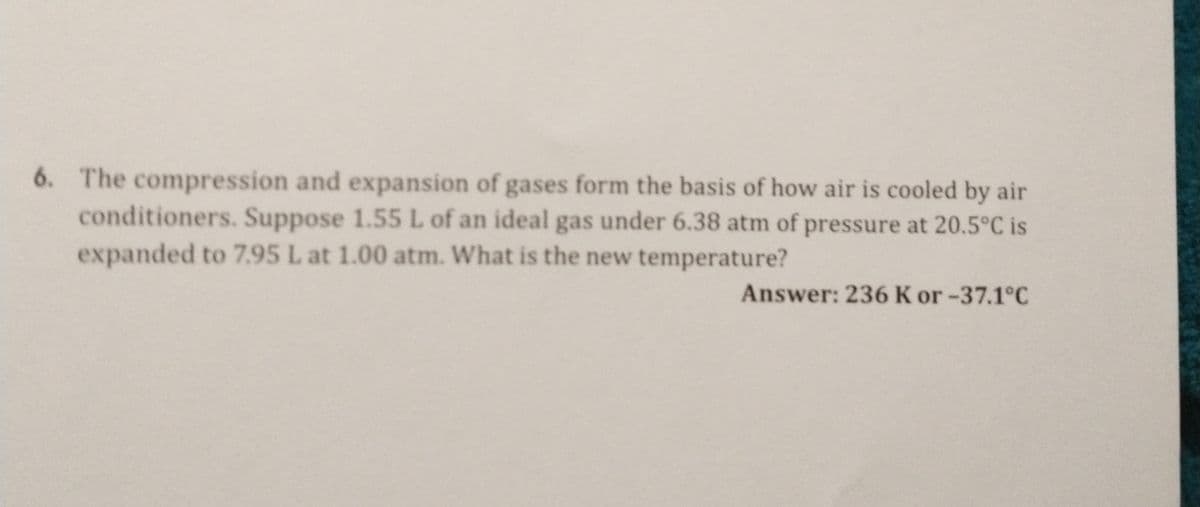 6. The compression and expansion of gases form the basis of how air is cooled by air
conditioners. Suppose 1.55 L of an ideal gas under 6.38 atm of pressure at 20.5°C is
expanded to 7.95 L at 1.00 atm. What is the new temperature?
Answer: 236 K or -37.1°C
