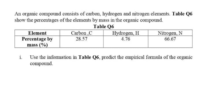 An organic compound consists of carbon, hydrogen and nitrogen elements. Table Q6
show the percentages of the elements by mass in the organic compound.
Table Q6
Element
Percentage by
mass (%)
Carbon ,C
28.57
Hydrogen, H
4.76
Nitrogen, N
66.67
Use the information in Table Q6, predict the empirical formula of the organic
compound.
