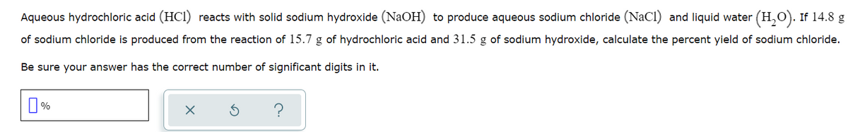 Aqueous hydrochloric acid (HCI) reacts with solid sodium hydroxide (NaOH) to produce aqueous sodium chloride (NaCl) and liquid water (H,O). If 14.8 g
of sodium chloride is produced from the reaction of 15.7 g of hydrochloric acid and 31.5 g of sodium hydroxide, calculate the percent yield of sodium chloride.
Be sure your answer has the correct number of significant digits in it.
O %
?
