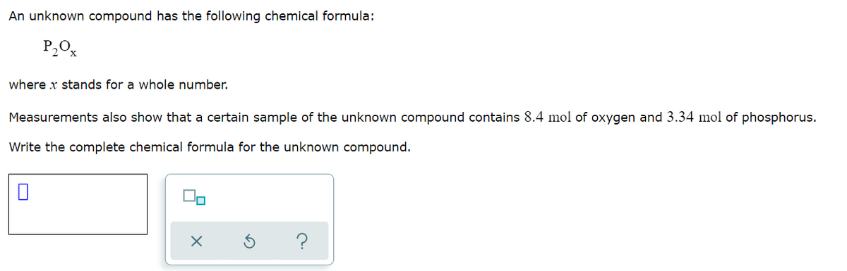 An unknown compound has the following chemical formula:
P2O%
where x stands for a whole number.
Measurements also show that a certain sample of the unknown compound contains 8.4 mol of oxygen and 3.34 mol of phosphorus.
Write the complete chemical formula for the unknown compound.
?
