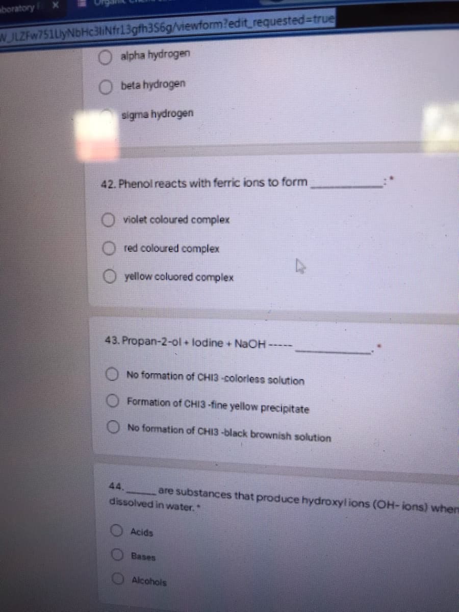 W JLZFw751LyNbHc3lINf3gth356g/iewformledit_requested%-true
alpha hydrogen
aboratory X
O beta hydrogen
sigma hydrogen
42. Phenol reacts with ferric ions to form
violet coloured complex
red coloured complex
yellow coluored complex
43. Propan-2-ol + lodine + NAOH-----
No formation of CHI3-coloriless solution
Formation of CHI3-fine yellow precipitate
No formation of CHI3-black brownish solution
44.
are substances that produce hydroxylions (OH- lons) when
dissolved in water."
Acids
Bases
Alcohols
