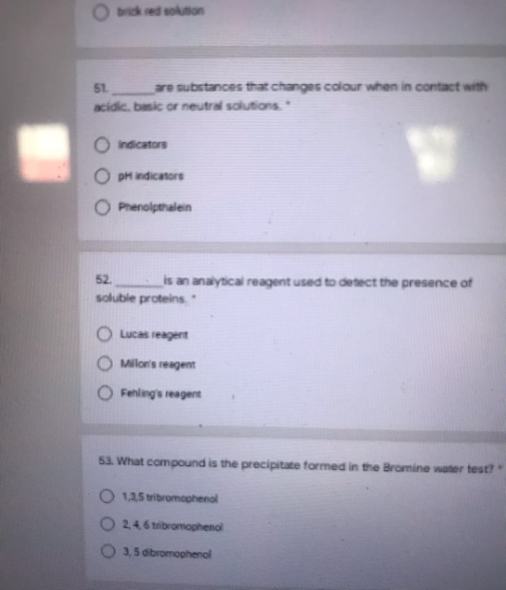 O brick red solumon
51.
are substancesat changes codour when in contact with
acidic, basic o neutral sclutions."
O Indicators
O DH ndicatorE
O Phenolpthalen
52
is an analytical reagent used to detect the presence of
s ps
Milor's reagent
53 What compound is the precipitate formed in the Bromine water test?"
O 1.35 tribromoghenol
O 246 tbromophenol
3.5 obromophenc
