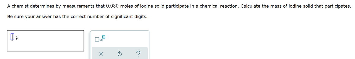 A chemist determines by measurements that 0.080 moles of iodine solid participate in a chemical reaction. Calculate the mass of iodine solid that participates.
Be sure your answer has the correct number of significant digits.
