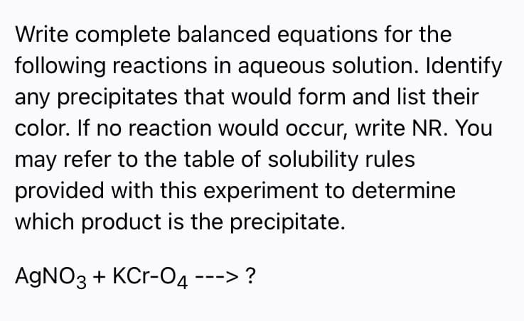 Write complete balanced equations for the
following reactions in aqueous solution. Identify
any precipitates that would form and list their
color. If no reaction would occur, write NR. You
may refer to the table of solubility rules
provided with this experiment to determine
which product is the precipitate.
AGNO3 + KCr-O4 ---> ?
