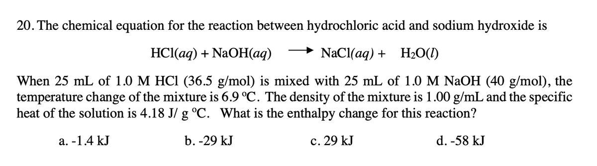 20. The chemical equation for the reaction between hydrochloric acid and sodium hydroxide is
HС(ад) + NaOН ад)
NaCl(aq) + H20(1)
When 25 mL of 1.0 M HCI (36.5 g/mol) is mixed with 25 mL of 1.0 M NAOH (40 g/mol), the
temperature change of the mixture is 6.9 °C. The density of the mixture is 1.00 g/mL and the specific
heat of the solution is 4.18 J/ g °C. What is the enthalpy change for this reaction?
а. -1.4 kJ
b. -29 kJ
c. 29 kJ
d. -58 kJ
