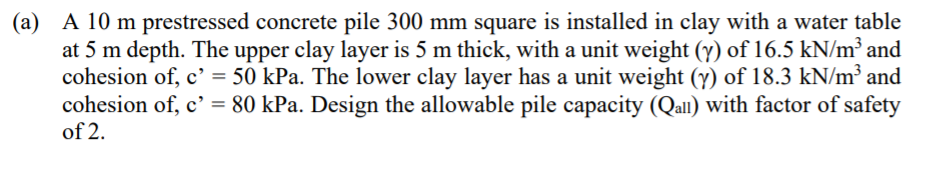 (a) A 10 m prestressed concrete pile 300 mm square is installed in clay with a water table
at 5 m depth. The upper clay layer is 5 m thick, with a unit weight (y) of 16.5 kN/m³ and
cohesion of, c' = 50 kPa. The lower clay layer has a unit weight (y) of 18.3 kN/m³ and
cohesion of, c' = 80 kPa. Design the allowable pile capacity (Qal) with factor of safety
of 2.
