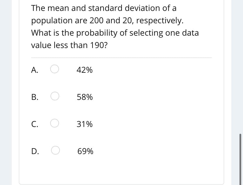 The mean and standard deviation of a
population are 200 and 20, respectively.
What is the probability of selecting one data
value less than 190?
А.
42%
В.
58%
С.
31%
D.
69%
