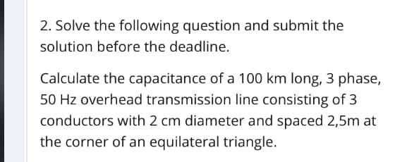 2. Solve the following question and submit the
solution before the deadline.
Calculate the capacitance of a 100 km long, 3 phase,
50 Hz overhead transmission line consisting of 3
conductors with 2 cm diameter and spaced 2,5m at
the corner of an equilateral triangle.
